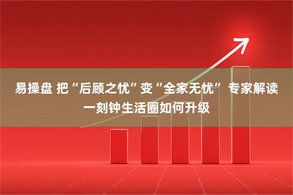 易操盘 把“后顾之忧”变“全家无忧” 专家解读一刻钟生活圈如何升级