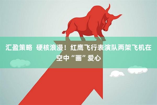 汇盈策略  硬核浪漫！红鹰飞行表演队两架飞机在空中“画”爱心