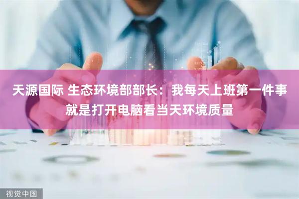 天源国际 生态环境部部长：我每天上班第一件事就是打开电脑看当天环境质量