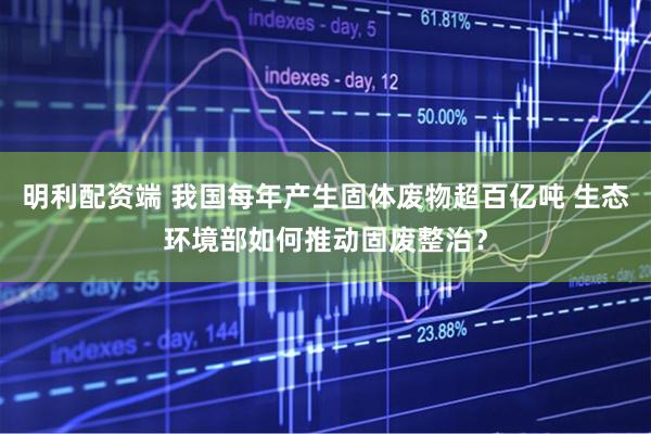 明利配资端 我国每年产生固体废物超百亿吨 生态环境部如何推动固废整治？