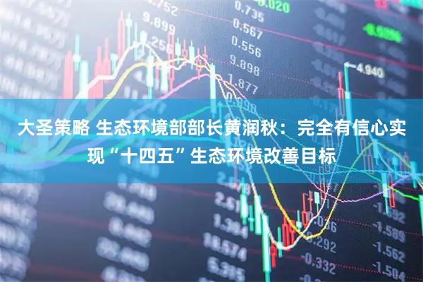 大圣策略 生态环境部部长黄润秋：完全有信心实现“十四五”生态环境改善目标