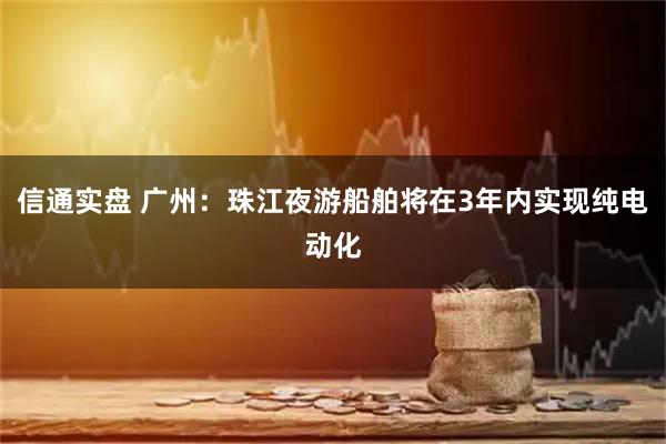 信通实盘 广州：珠江夜游船舶将在3年内实现纯电动化