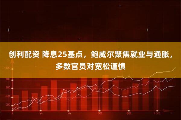 创利配资 降息25基点，鲍威尔聚焦就业与通胀，多数官员对宽松谨慎