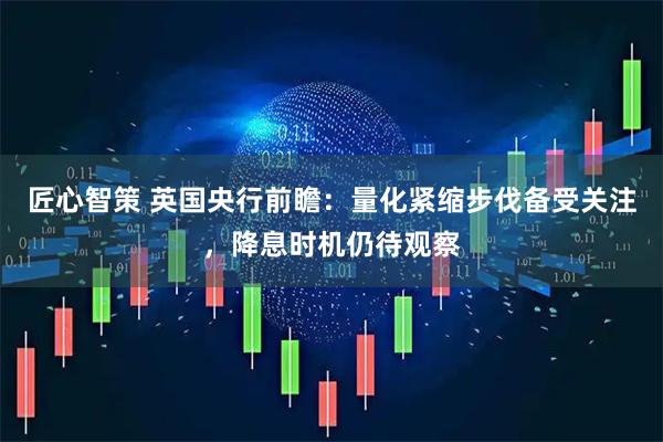 匠心智策 英国央行前瞻：量化紧缩步伐备受关注，降息时机仍待观察