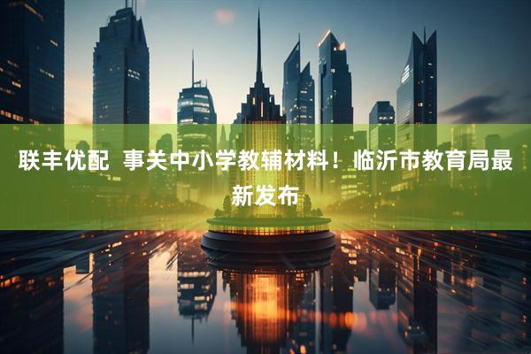 联丰优配  事关中小学教辅材料！临沂市教育局最新发布