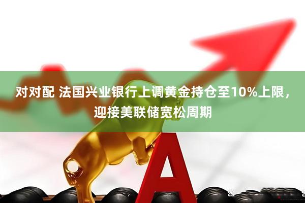 对对配 法国兴业银行上调黄金持仓至10%上限，迎接美联储宽松周期