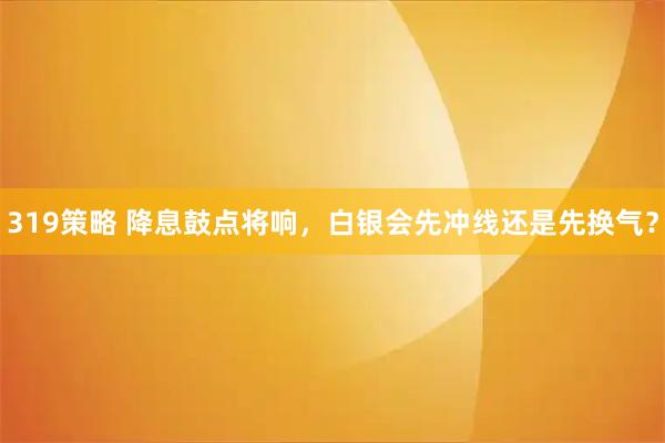 319策略 降息鼓点将响，白银会先冲线还是先换气？