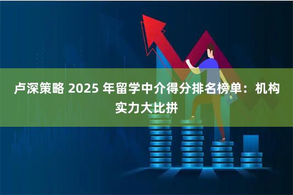 卢深策略 2025 年留学中介得分排名榜单：机构实力大比拼