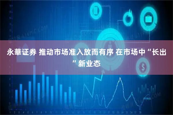 永華证券 推动市场准入放而有序 在市场中“长出”新业态