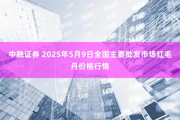 中融证券 2025年5月9日全国主要批发市场红毛丹价格行情