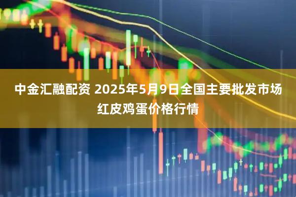 中金汇融配资 2025年5月9日全国主要批发市场红皮鸡蛋价格行情
