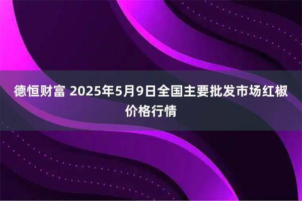 德恒财富 2025年5月9日全国主要批发市场红椒价格行情