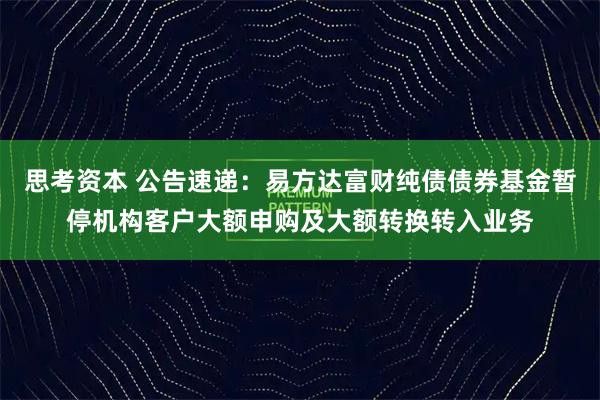 思考资本 公告速递：易方达富财纯债债券基金暂停机构客户大额申购及大额转换转入业务