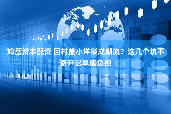 鸿岳资本配资 回村盖小洋楼成潮流？这几个坑不避开迟早成负担