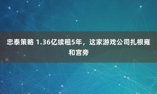 忠泰策略 1.36亿续租5年，这家游戏公司扎根雍和宫旁