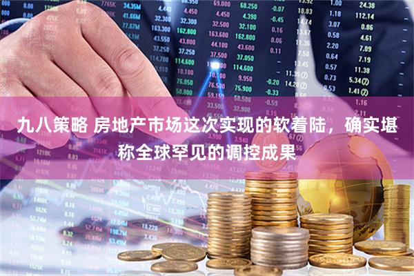 九八策略 房地产市场这次实现的软着陆，确实堪称全球罕见的调控成果
