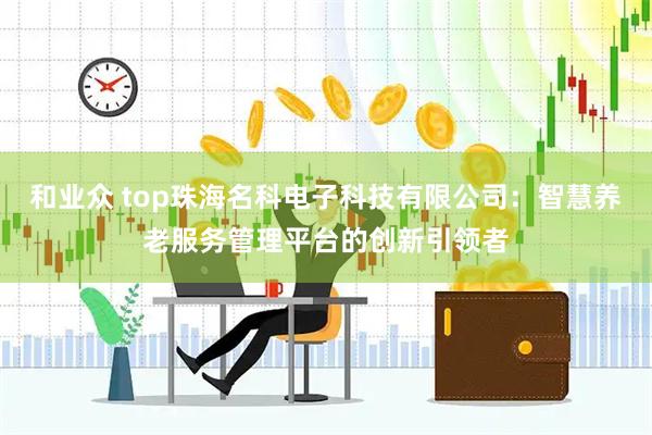 和业众 top珠海名科电子科技有限公司：智慧养老服务管理平台的创新引领者
