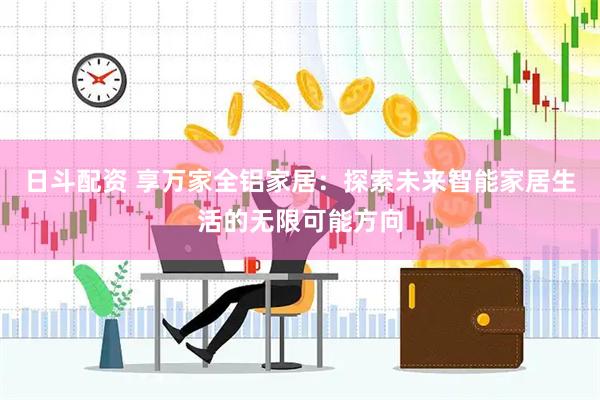 日斗配资 享万家全铝家居：探索未来智能家居生活的无限可能方向