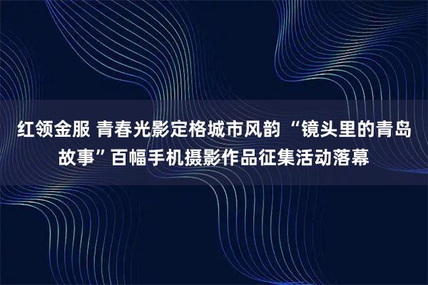 红领金服 青春光影定格城市风韵 “镜头里的青岛故事”百幅手机摄影作品征集活动落幕