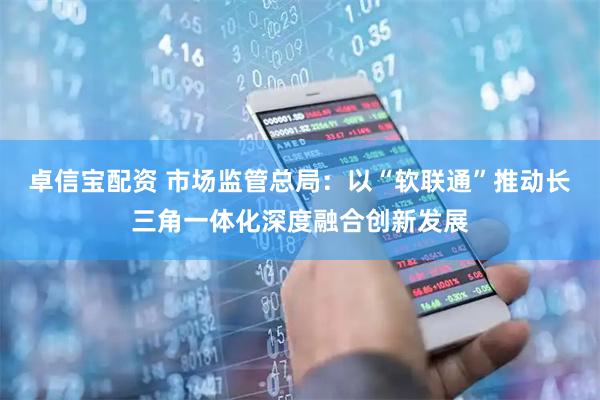 卓信宝配资 市场监管总局：以“软联通”推动长三角一体化深度融合创新发展