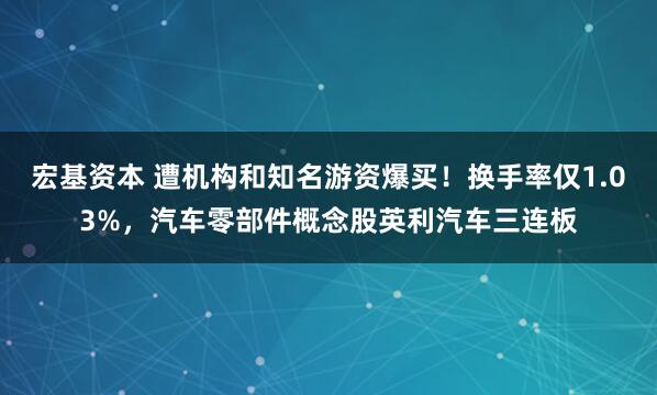 宏基资本 遭机构和知名游资爆买！换手率仅1.03%，汽车零部件概念股英利汽车三连板