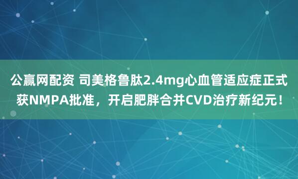 公赢网配资 司美格鲁肽2.4mg心血管适应症正式获NMPA批准，开启肥胖合并CVD治疗新纪元！