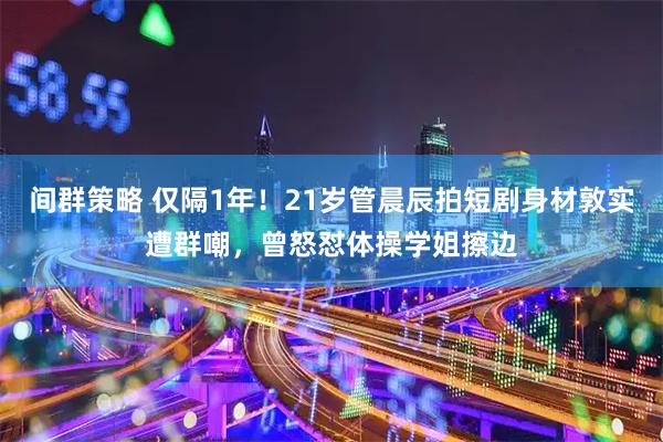 间群策略 仅隔1年！21岁管晨辰拍短剧身材敦实遭群嘲，曾怒怼体操学姐擦边
