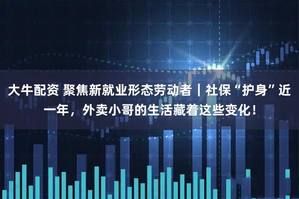 大牛配资 聚焦新就业形态劳动者｜社保“护身”近一年，外卖小哥的生活藏着这些变化！
