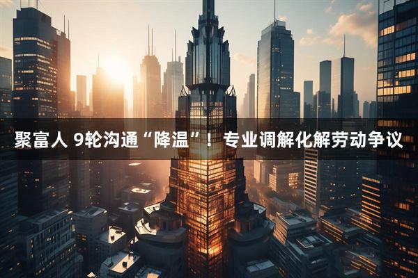 聚富人 9轮沟通“降温”！专业调解化解劳动争议