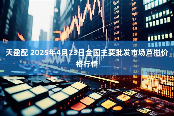 天盈配 2025年4月23日全国主要批发市场芦柑价格行情