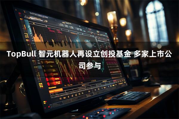 TopBull 智元机器人再设立创投基金 多家上市公司参与