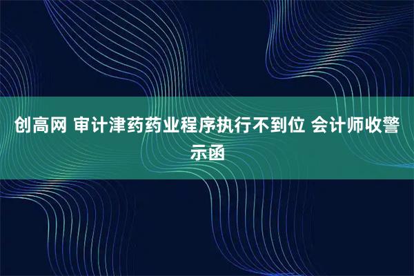 创高网 审计津药药业程序执行不到位 会计师收警示函