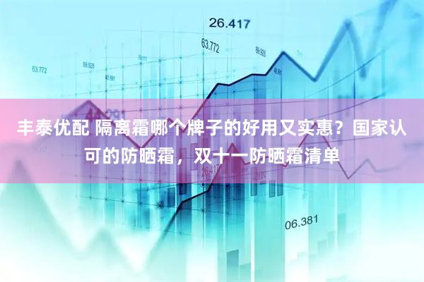 丰泰优配 隔离霜哪个牌子的好用又实惠？国家认可的防晒霜，双十一防晒霜清单