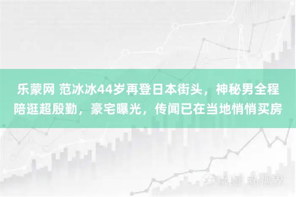 乐蒙网 范冰冰44岁再登日本街头,神秘男全程陪逛超殷勤,豪宅曝光,传闻已在当地悄悄买房