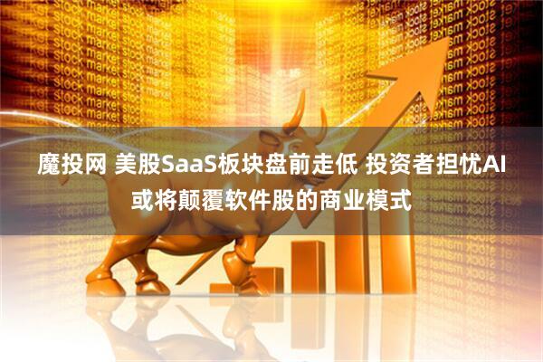 魔投网 美股SaaS板块盘前走低 投资者担忧AI或将颠覆软件股的商业模式