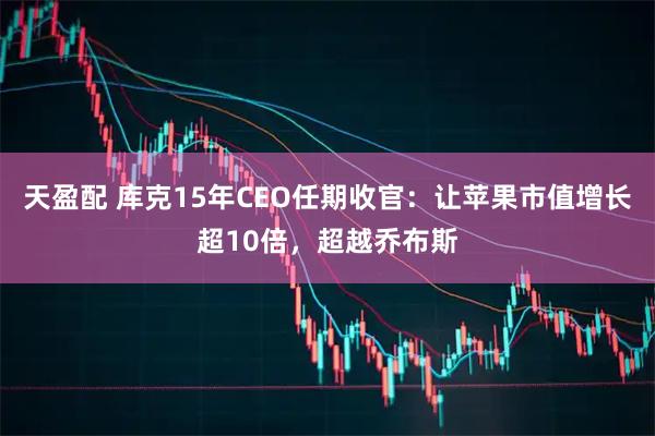 天盈配 库克15年CEO任期收官：让苹果市值增长超10倍，超越乔布斯
